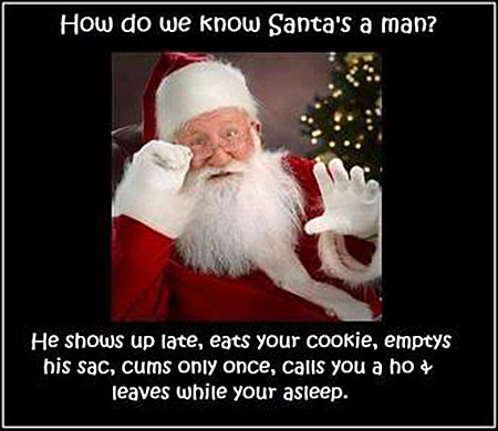 How do we know Santa’s a man? He shows up late, eats your cookie, emptys his sack, cums only once, calls you A ho and leaves while your asleep.